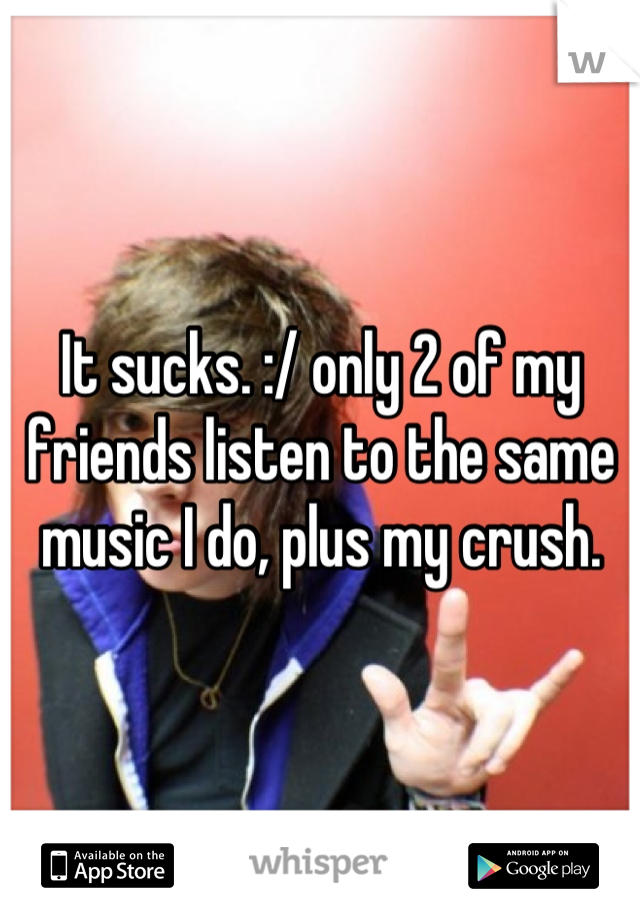 It sucks. :/ only 2 of my friends listen to the same music I do, plus my crush.