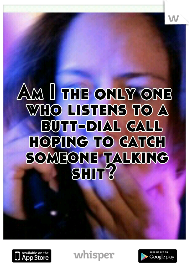 Am I the only one who listens to a 
butt-dial call hoping to catch someone talking shit? 