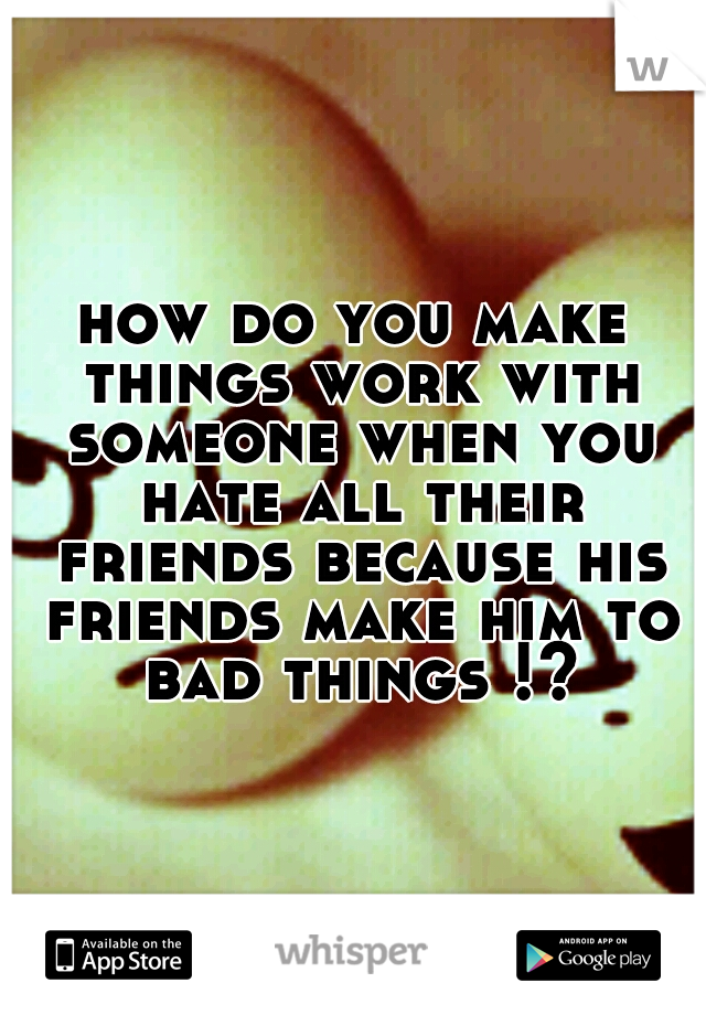 how do you make things work with someone when you hate all their friends because his friends make him to bad things !?