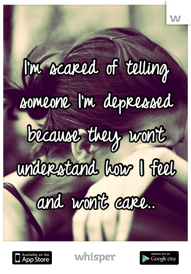 I'm scared of telling someone I'm depressed because they won't understand how I feel and won't care..