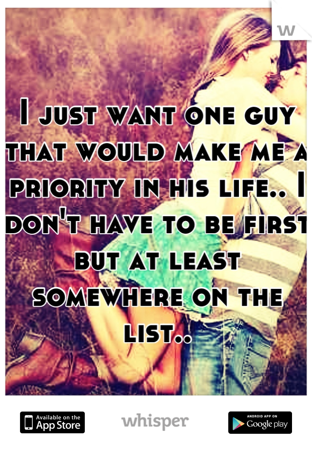 I just want one guy that would make me a priority in his life.. I don't have to be first but at least somewhere on the list..