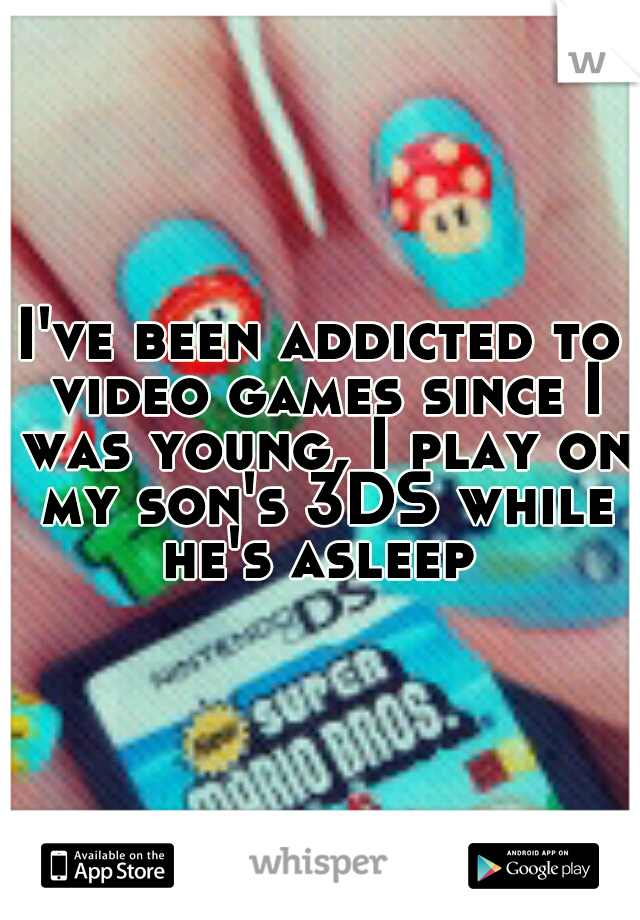 I've been addicted to video games since I was young, I play on my son's 3DS while he's asleep 