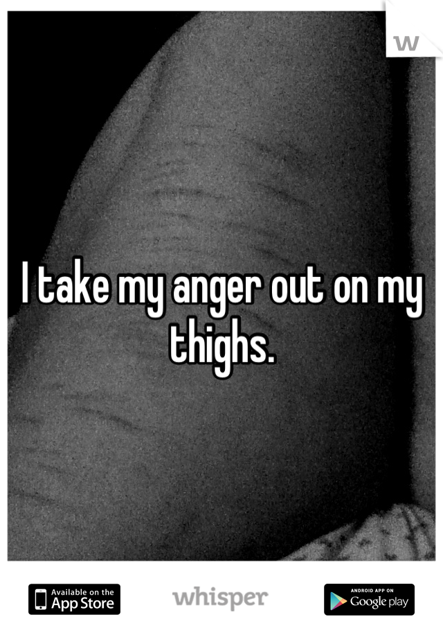 I take my anger out on my thighs.