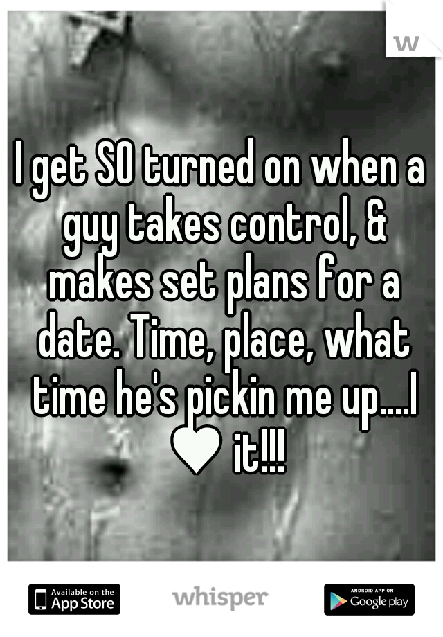 I get SO turned on when a guy takes control, & makes set plans for a date. Time, place, what time he's pickin me up....I ♥ it!!!