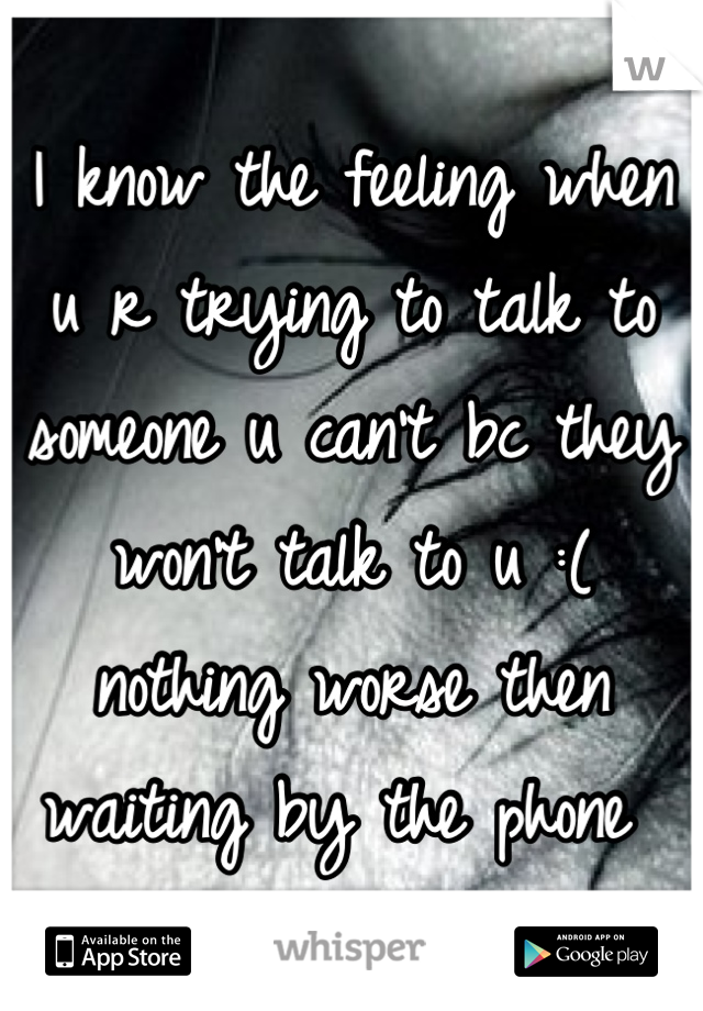 I know the feeling when u r trying to talk to someone u can't bc they won't talk to u :( nothing worse then waiting by the phone 