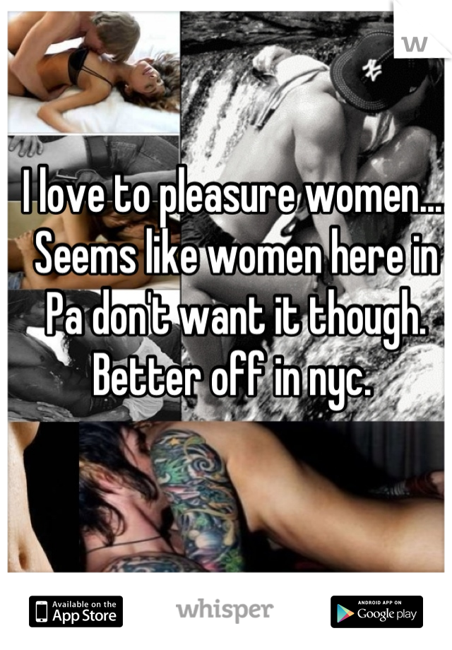 I love to pleasure women.... Seems like women here in Pa don't want it though. Better off in nyc. 