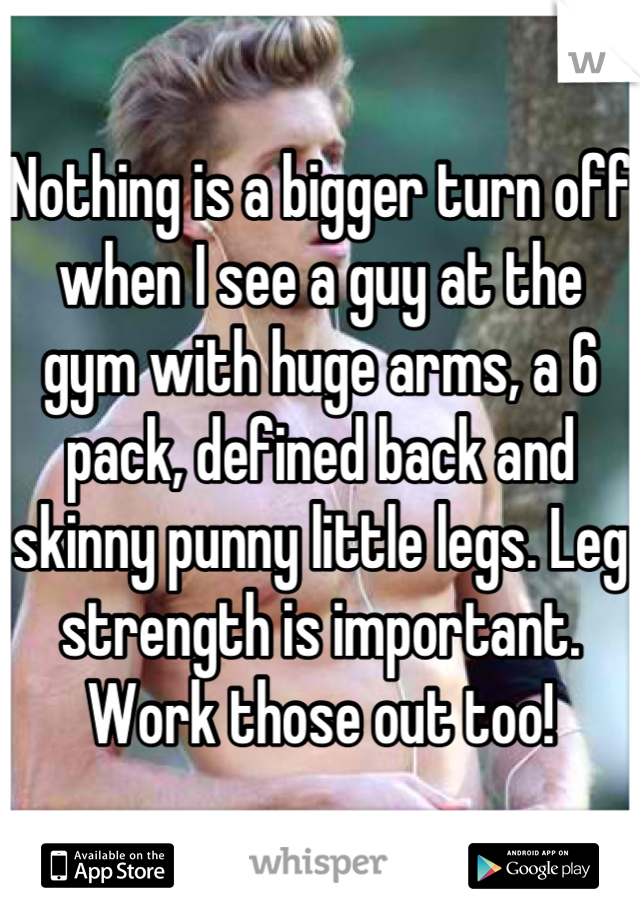 Nothing is a bigger turn off when I see a guy at the gym with huge arms, a 6 pack, defined back and skinny punny little legs. Leg strength is important. Work those out too!