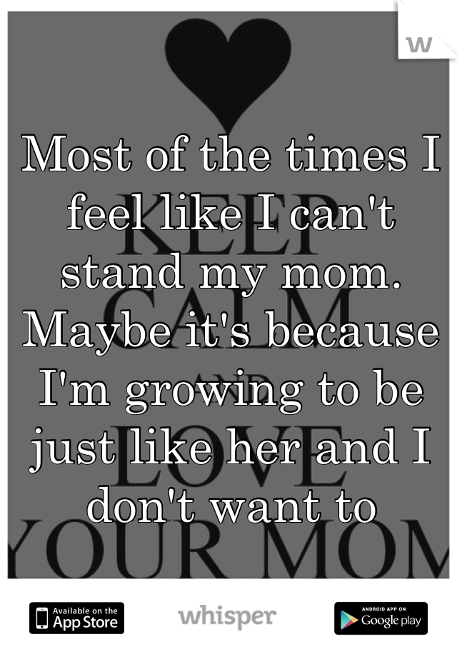 Most of the times I feel like I can't stand my mom. Maybe it's because I'm growing to be just like her and I don't want to