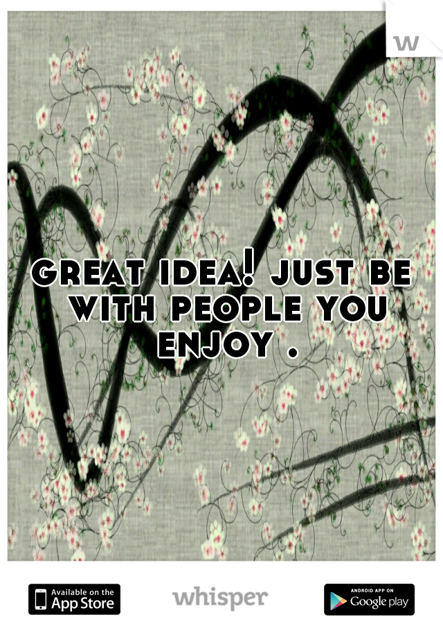 great idea! just be with people you enjoy .