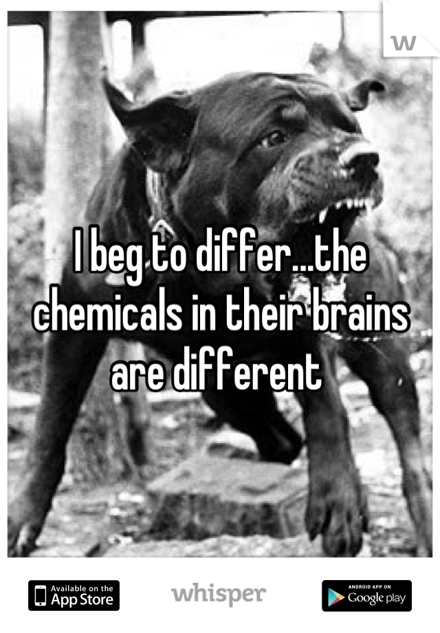 I beg to differ...the chemicals in their brains are different 