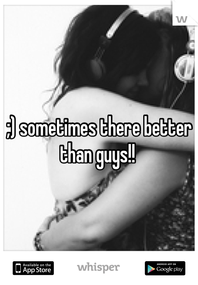 ;) sometimes there better than guys!! 