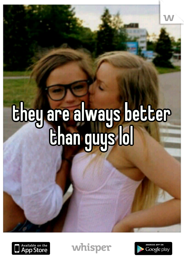 they are always better than guys lol 