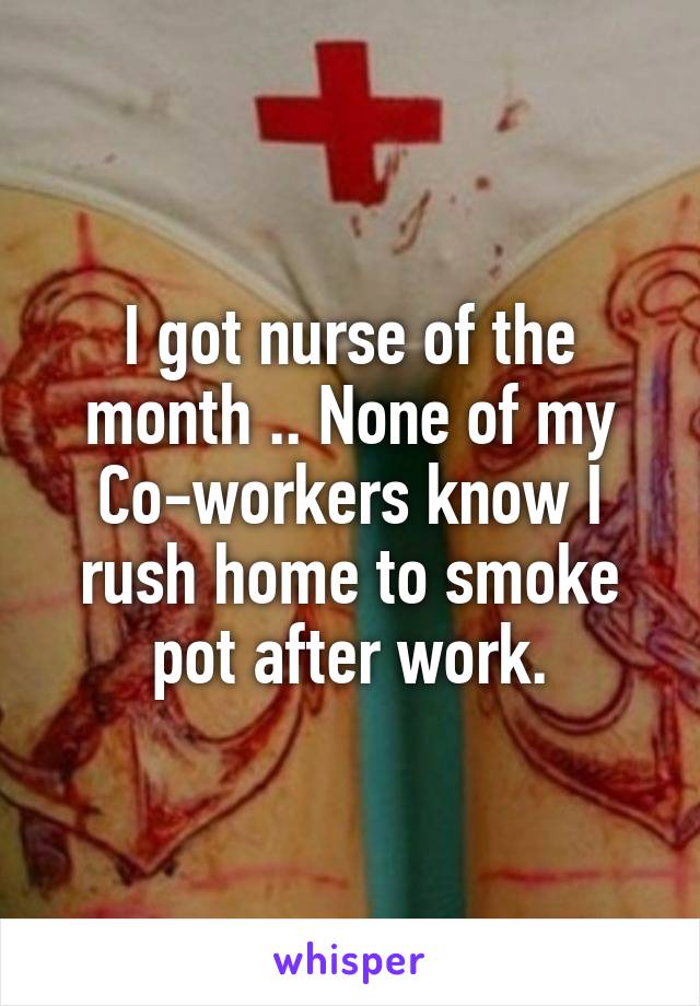 I got nurse of the month .. None of my Co-workers know I rush home to smoke pot after work.