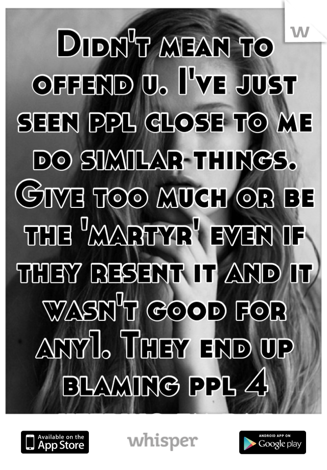 Didn't mean to offend u. I've just seen ppl close to me do similar things. Give too much or be the 'martyr' even if they resent it and it wasn't good for any1. They end up blaming ppl 4 keeping em bak
