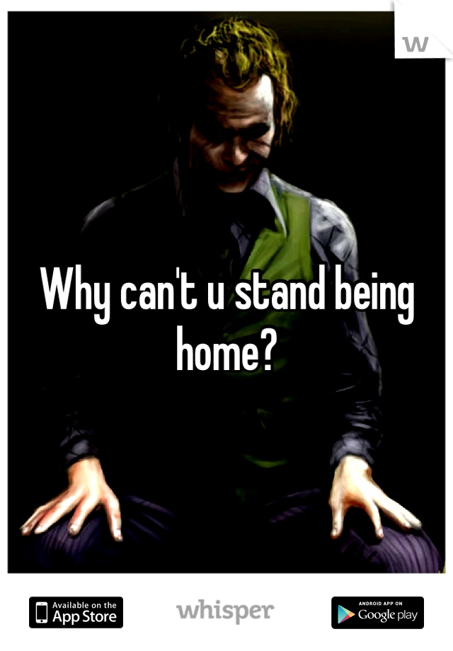 Why can't u stand being home?
