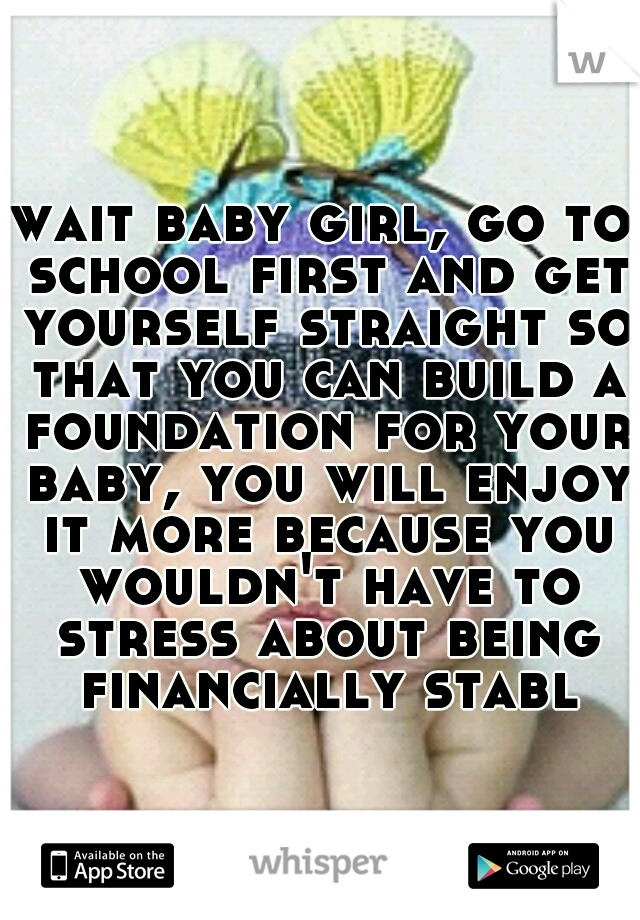 wait baby girl, go to school first and get yourself straight so that you can build a foundation for your baby, you will enjoy it more because you wouldn't have to stress about being financially stable