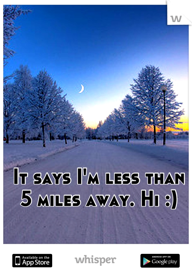 It says I'm less than 5 miles away. Hi :)