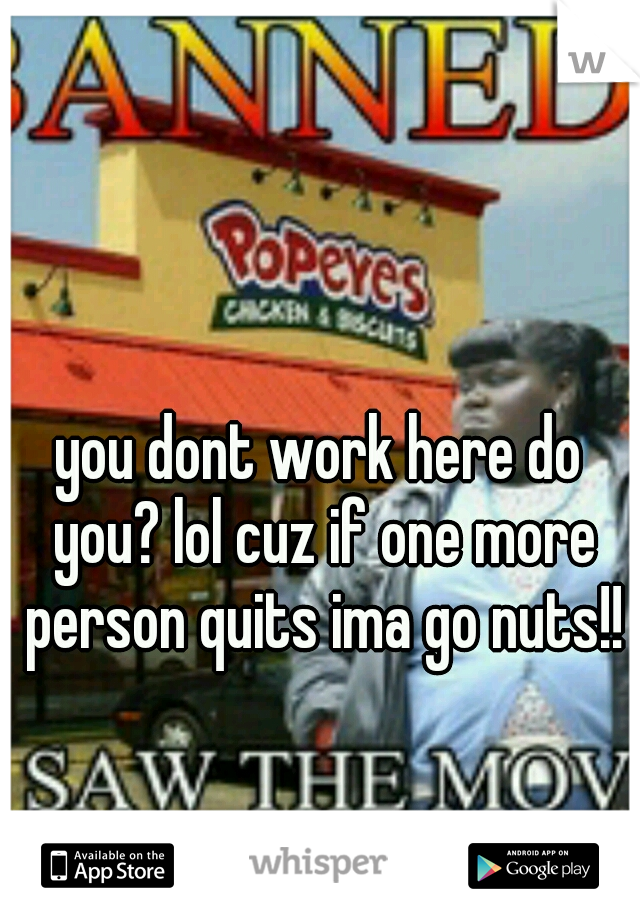 you dont work here do you? lol cuz if one more person quits ima go nuts!!