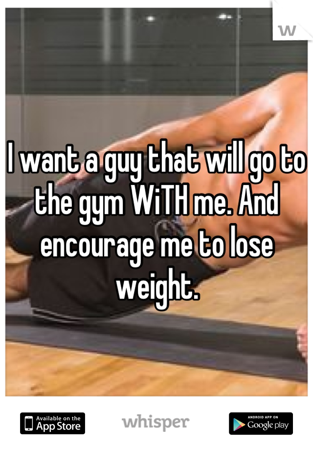 I want a guy that will go to the gym WiTH me. And encourage me to lose weight.