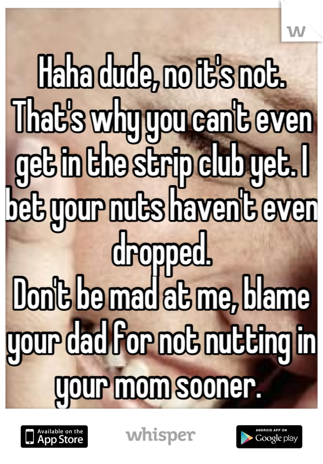 Haha dude, no it's not. That's why you can't even get in the strip club yet. I bet your nuts haven't even dropped. 
Don't be mad at me, blame your dad for not nutting in your mom sooner. 