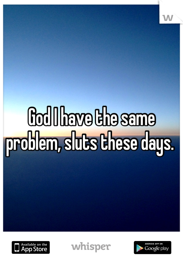 God I have the same problem, sluts these days. 
