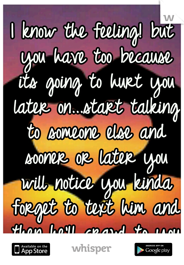 I know the feeling! but you have too because its going to hurt you later on...start talking to someone else and sooner or later you will notice you kinda forget to text him and then he'll crawl to you