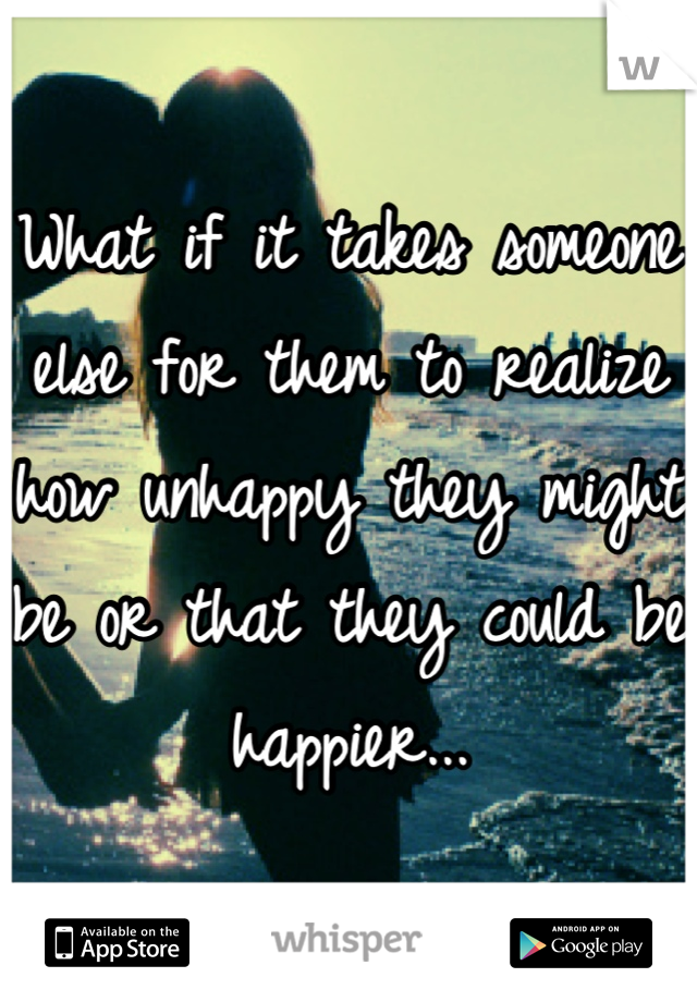 What if it takes someone else for them to realize how unhappy they might be or that they could be happier...