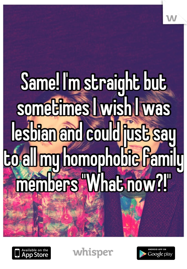 Same! I'm straight but sometimes I wish I was lesbian and could just say to all my homophobic family members "What now?!"