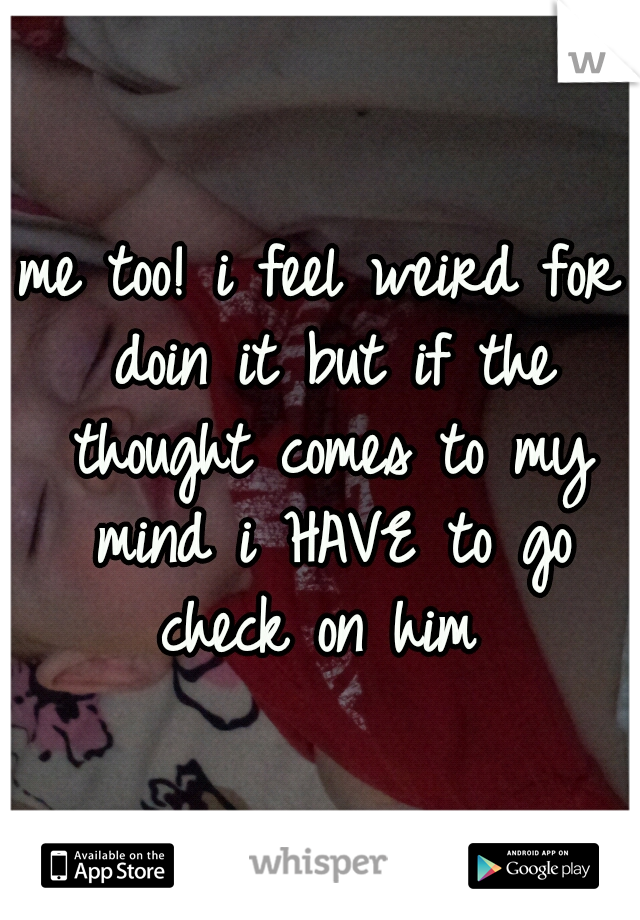 me too! i feel weird for doin it but if the thought comes to my mind i HAVE to go check on him 