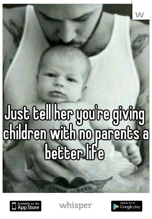 Just tell her you're giving children with no parents a better life 