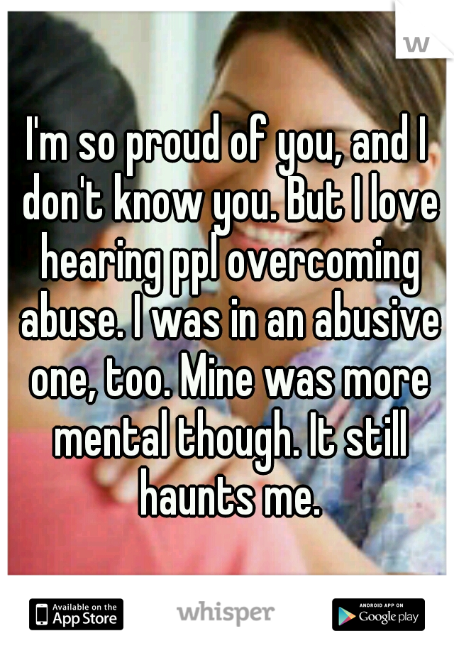 I'm so proud of you, and I don't know you. But I love hearing ppl overcoming abuse. I was in an abusive one, too. Mine was more mental though. It still haunts me.