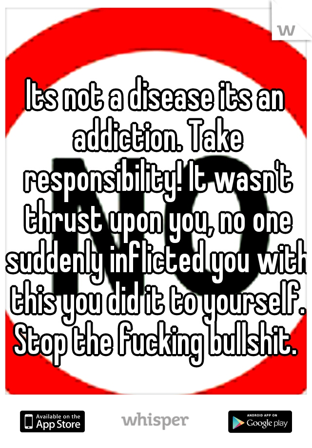 Its not a disease its an addiction. Take responsibility! It wasn't thrust upon you, no one suddenly inflicted you with this you did it to yourself. Stop the fucking bullshit. 