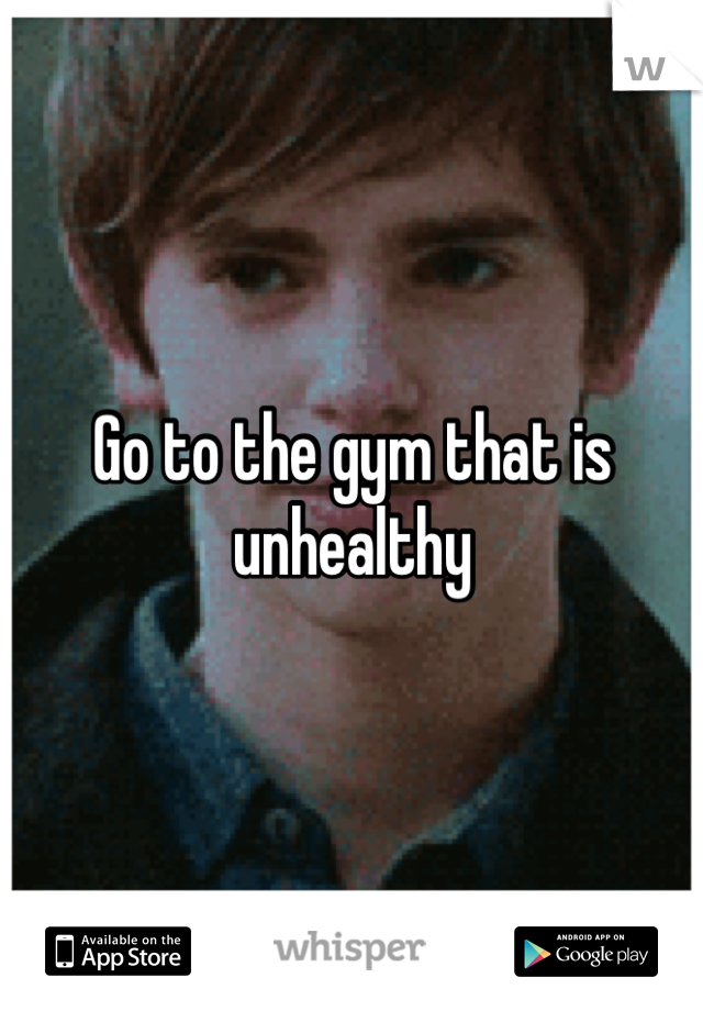 Go to the gym that is unhealthy