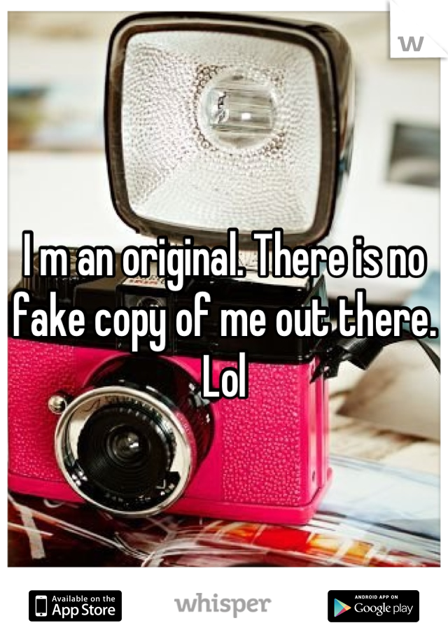 I m an original. There is no fake copy of me out there. Lol