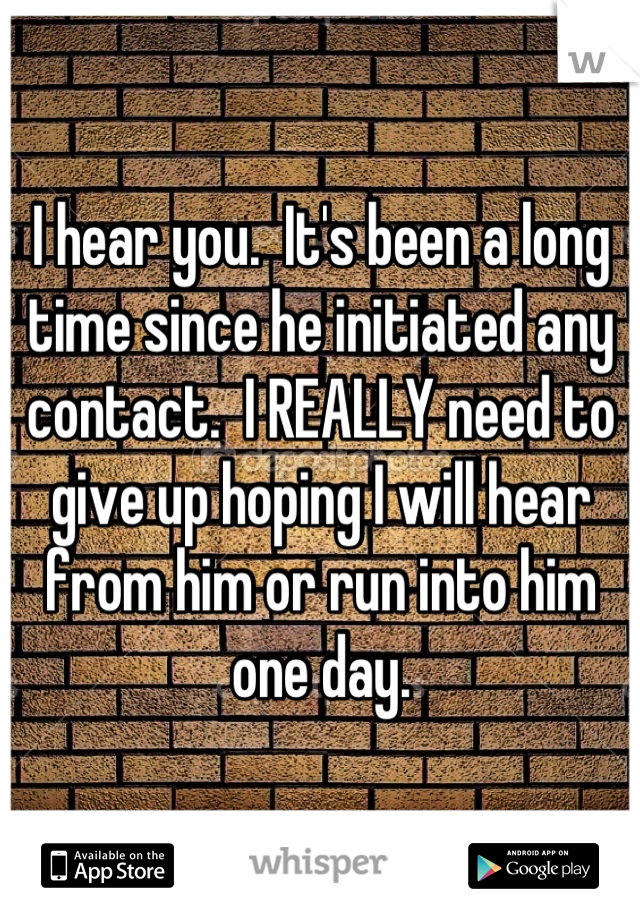 I hear you.  It's been a long time since he initiated any contact.  I REALLY need to give up hoping I will hear from him or run into him one day.