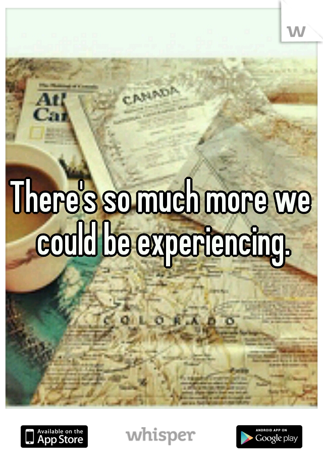 There's so much more we could be experiencing.