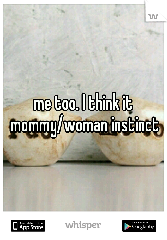 me too. I think it mommy/woman instinct