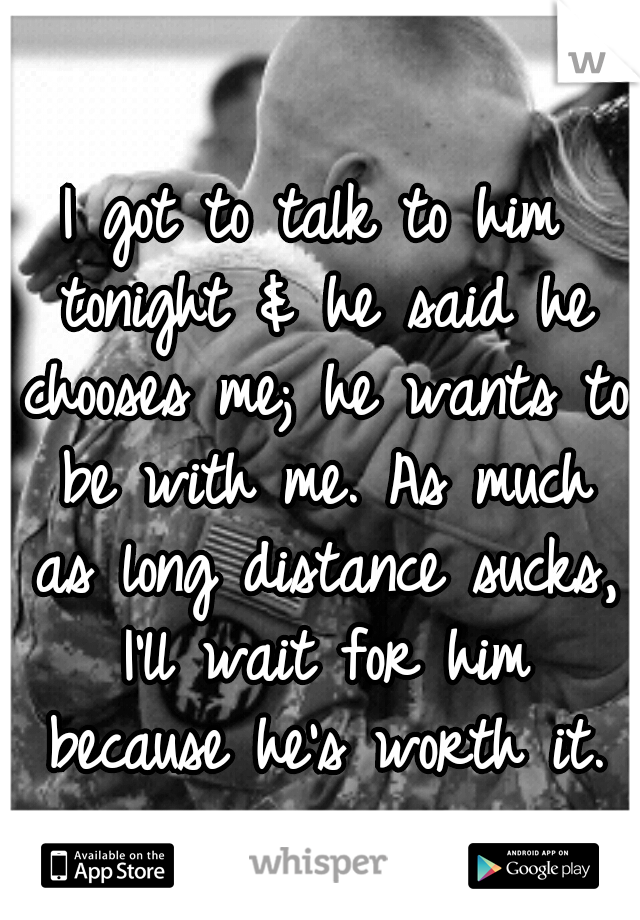 I got to talk to him tonight & he said he chooses me; he wants to be with me. As much as long distance sucks, I'll wait for him because he's worth it.