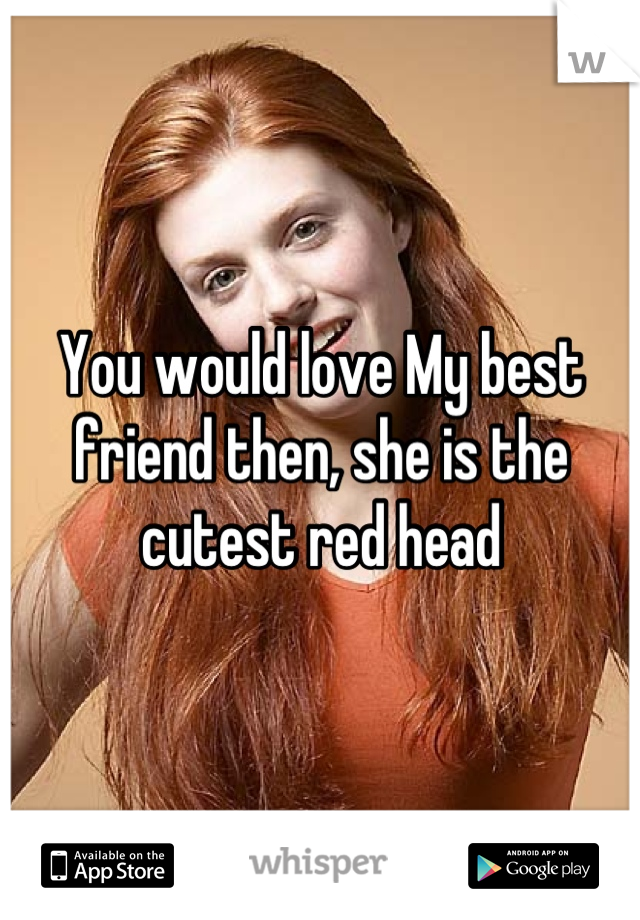 You would love My best friend then, she is the cutest red head