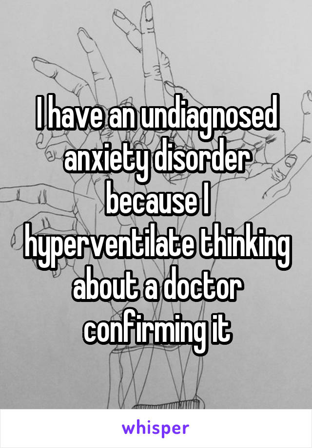 I have an undiagnosed anxiety disorder because I hyperventilate thinking about a doctor confirming it