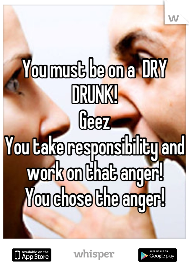 You must be on a  DRY DRUNK!
Geez
You take responsibility and work on that anger!
You chose the anger!
