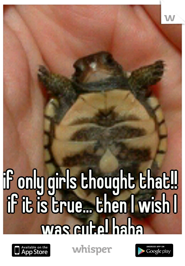 if only girls thought that!! if it is true... then I wish I was cute! haha