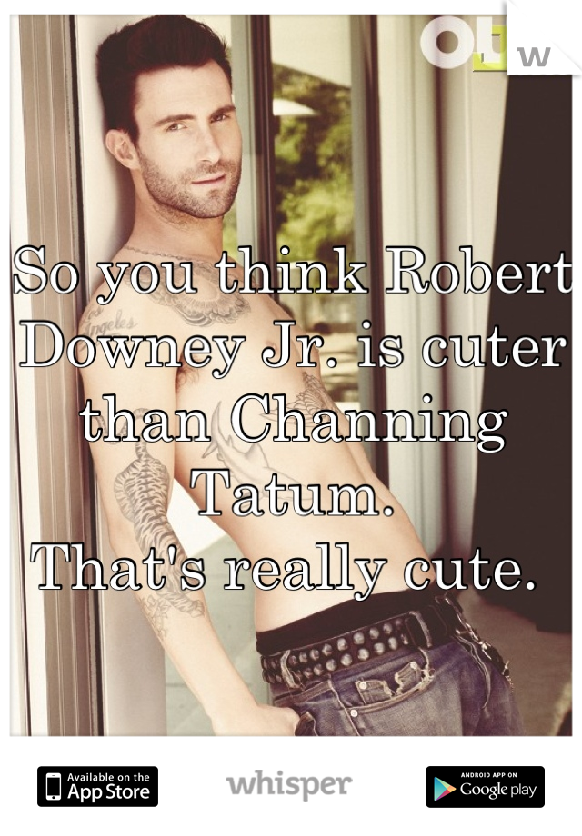 So you think Robert Downey Jr. is cuter than Channing Tatum. 
That's really cute. 