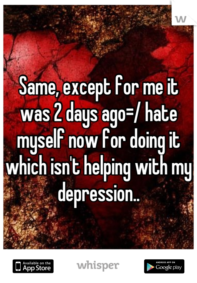 Same, except for me it was 2 days ago=/ hate myself now for doing it which isn't helping with my depression..