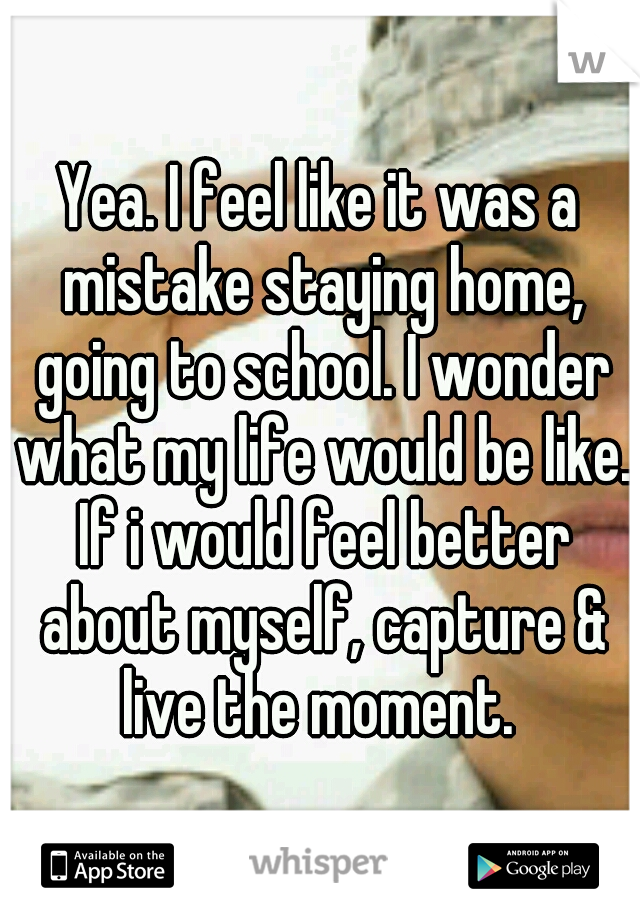 Yea. I feel like it was a mistake staying home, going to school. I wonder what my life would be like. If i would feel better about myself, capture & live the moment. 