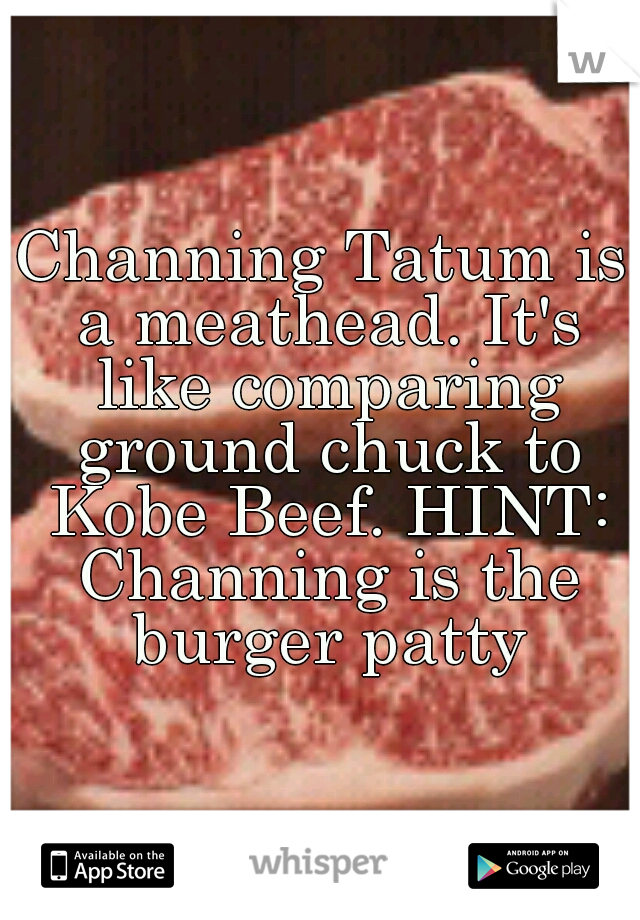 Channing Tatum is a meathead. It's like comparing ground chuck to Kobe Beef. HINT: Channing is the burger patty