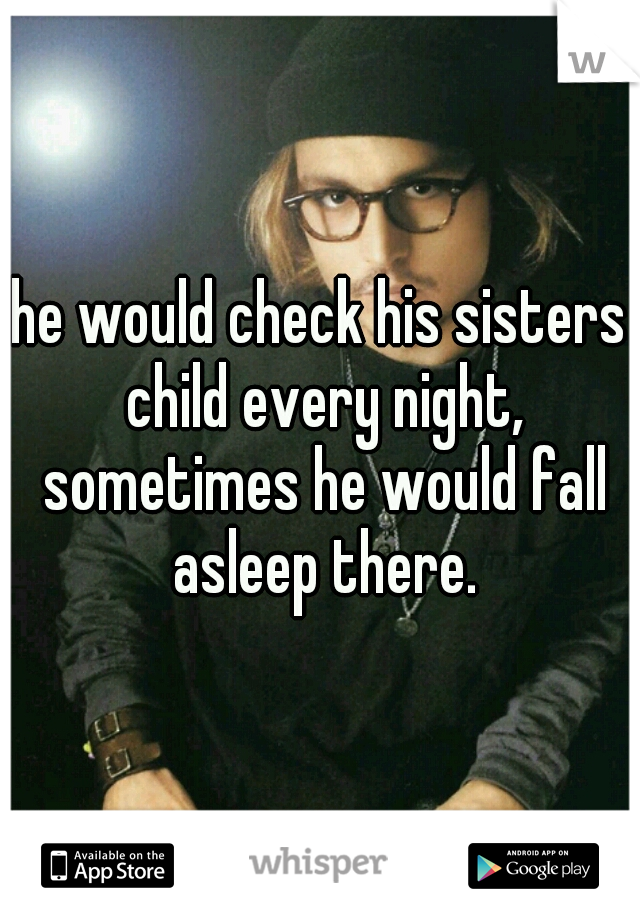 he would check his sisters child every night, sometimes he would fall asleep there.