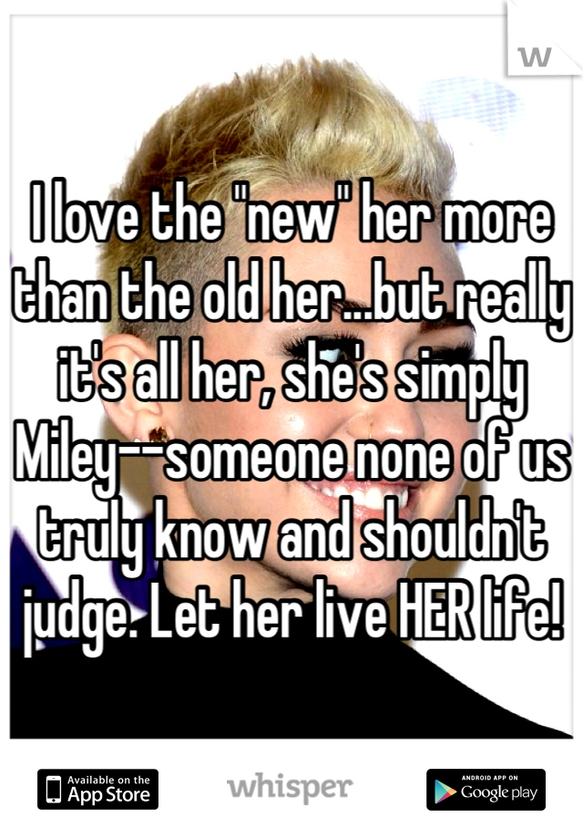 I love the "new" her more than the old her...but really it's all her, she's simply Miley--someone none of us truly know and shouldn't judge. Let her live HER life!