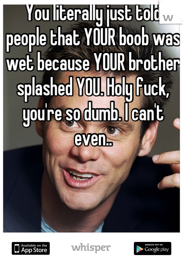 You literally just told people that YOUR boob was wet because YOUR brother splashed YOU. Holy fuck, you're so dumb. I can't even..