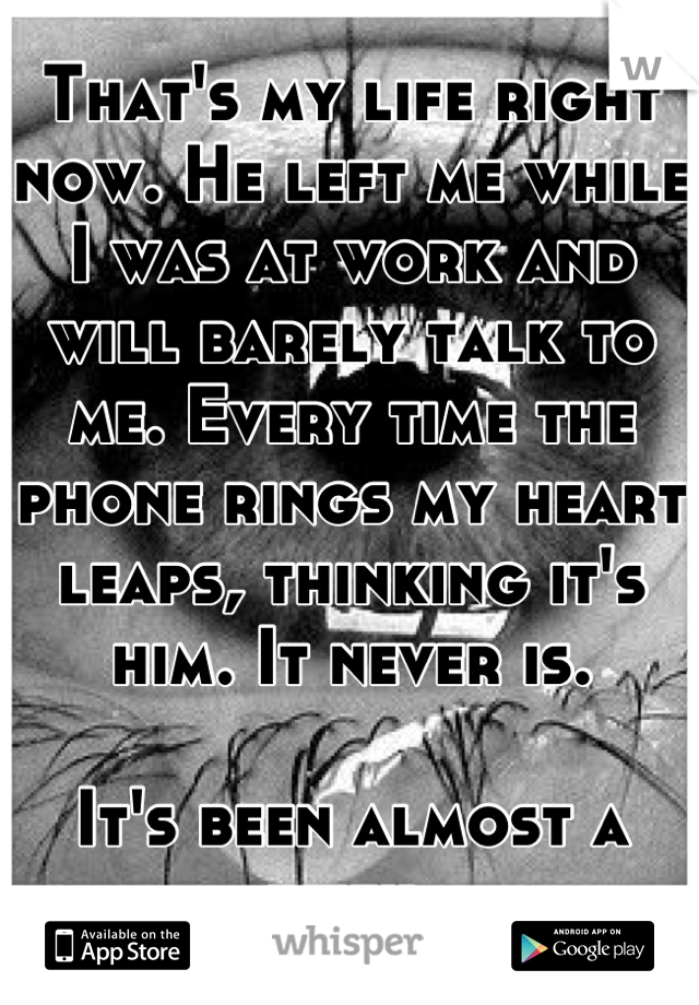 That's my life right now. He left me while I was at work and will barely talk to me. Every time the phone rings my heart leaps, thinking it's him. It never is.

It's been almost a week.